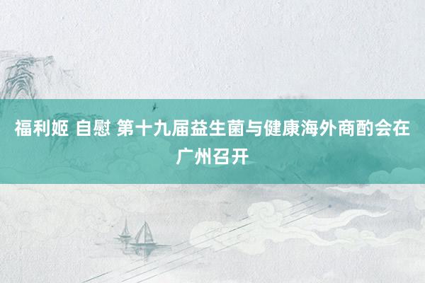 福利姬 自慰 第十九届益生菌与健康海外商酌会在广州召开