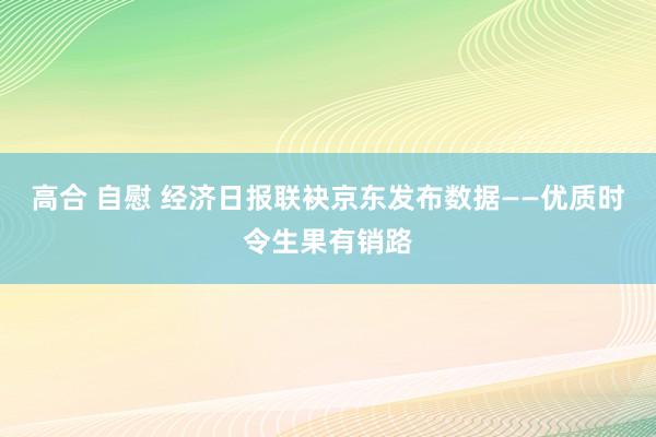 高合 自慰 经济日报联袂京东发布数据——优质时令生果有销路