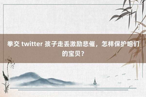 拳交 twitter 孩子走丢激励悲催，怎样保护咱们的宝贝？