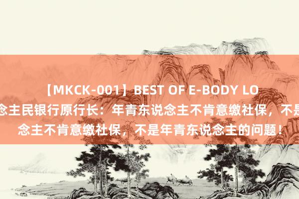 【MKCK-001】BEST OF E-BODY LOVERS 2008 中国东说念主民银行原行长：年青东说念主不肯意缴社保，不是年青东说念主的问题！