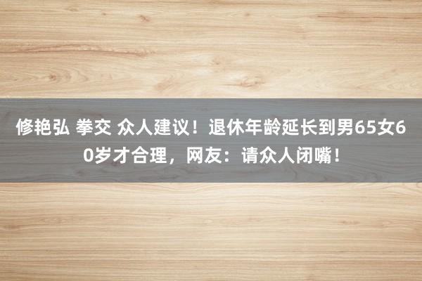 修艳弘 拳交 众人建议！退休年龄延长到男65女60岁才合理，网友：请众人闭嘴！