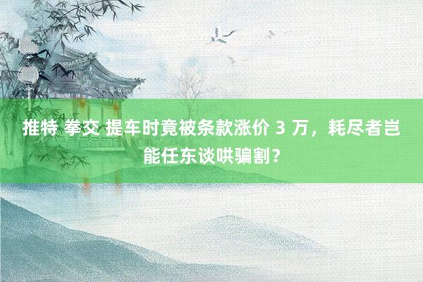 推特 拳交 提车时竟被条款涨价 3 万，耗尽者岂能任东谈哄骗割？