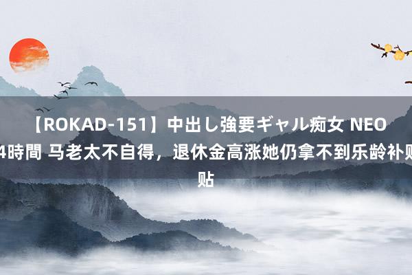 【ROKAD-151】中出し強要ギャル痴女 NEO 4時間 马老太不自得，退休金高涨她仍拿不到乐龄补贴