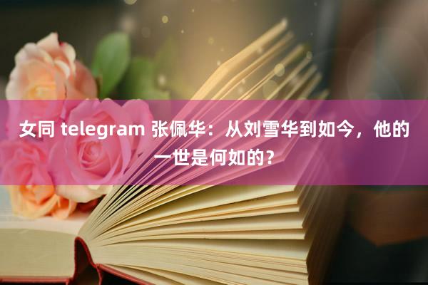 女同 telegram 张佩华：从刘雪华到如今，他的一世是何如的？