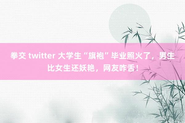 拳交 twitter 大学生“旗袍”毕业照火了，男生比女生还妖艳，网友咋舌！