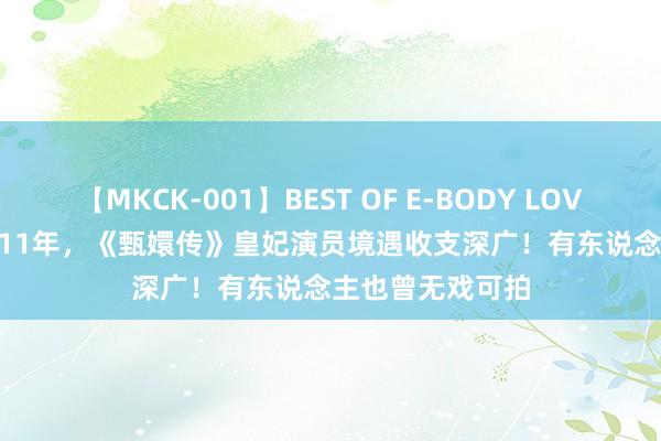 【MKCK-001】BEST OF E-BODY LOVERS 2008 播出11年，《甄嬛传》皇妃演员境遇收支深广！有东说念主也曾无戏可拍