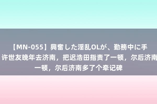 【MN-055】興奮した淫乱OLが、勤務中に手コキ！！？？ 许世友晚年去济南，把迟浩田指责了一顿，尔后济南多了个牵记碑