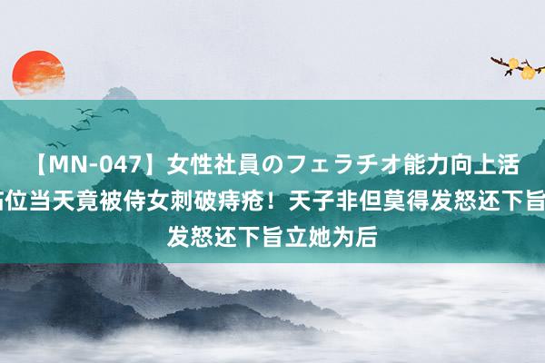 【MN-047】女性社員のフェラチオ能力向上活動 天子临位当天竟被侍女刺破痔疮！天子非但莫得发怒还下旨立她为后