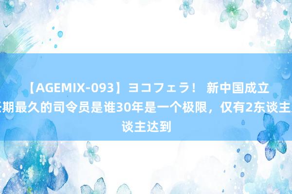 【AGEMIX-093】ヨコフェラ！ 新中国成立后任期最久的司令员是谁30年是一个极限，仅有2东谈主达到