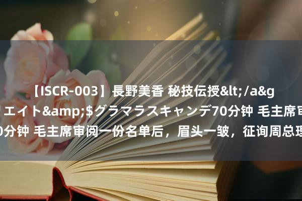 【ISCR-003】長野美香 秘技伝授</a>2011-09-08SODクリエイト&$グラマラスキャンデ70分钟 毛主席审阅一份名单后，眉头一皱，征询周总理：为何莫得张英才？