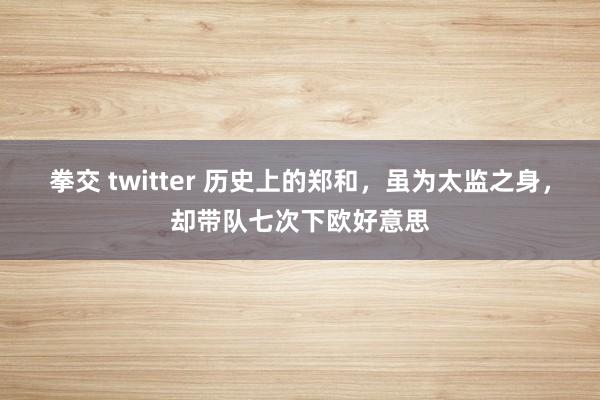 拳交 twitter 历史上的郑和，虽为太监之身，却带队七次下欧好意思