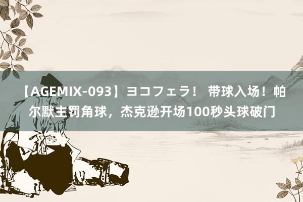 【AGEMIX-093】ヨコフェラ！ 带球入场！帕尔默主罚角球，杰克逊开场100秒头球破门