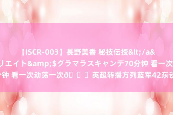 【ISCR-003】長野美香 秘技伝授</a>2011-09-08SODクリエイト&$グラマラスキャンデ70分钟 看一次动荡一次?英超转播方列蓝军42东谈主声势图，6门将7先锋...