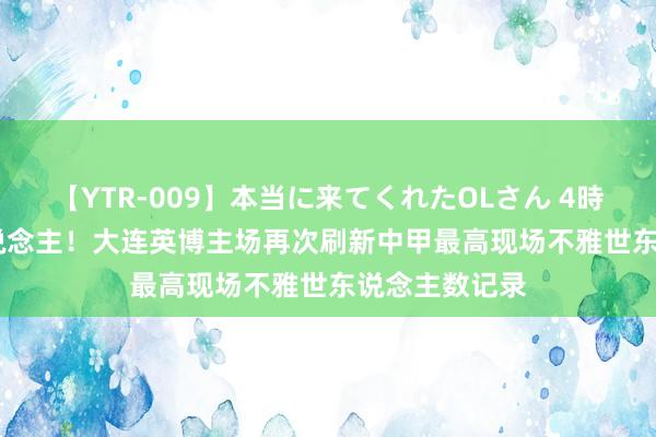 【YTR-009】本当に来てくれたOLさん 4時間 55628东说念主！大连英博主场再次刷新中甲最高现场不雅世东说念主数记录