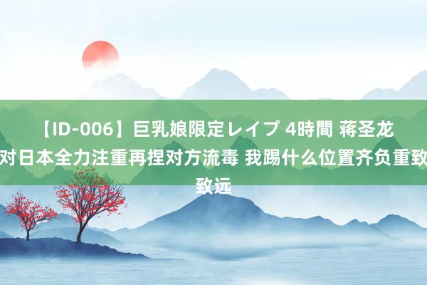 【ID-006】巨乳娘限定レイプ 4時間 蒋圣龙：对日本全力注重再捏对方流毒 我踢什么位置齐负重致远