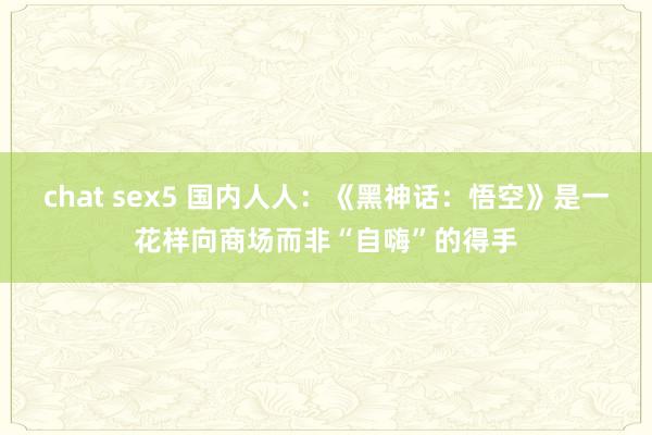 chat sex5 国内人人：《黑神话：悟空》是一花样向商场而非“自嗨”的得手