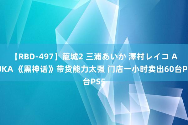 【RBD-497】籠城2 三浦あいか 澤村レイコ ASUKA 《黑神话》带货能力太强 门店一小时卖出60台PS5