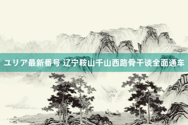 ユリア最新番号 辽宁鞍山千山西路骨干谈全面通车