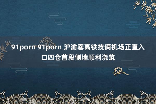 91porn 91porn 沪渝蓉高铁技俩机场正直入口四仓首段侧墙顺利浇筑