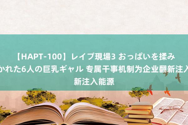 【HAPT-100】レイプ現場3 おっぱいを揉みしだかれた6人の巨乳ギャル 专属干事机制为企业翻新注入能源