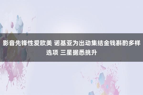 影音先锋性爱欧美 诺基亚为出动集结金钱斟酌多样选项 三星据悉挑升