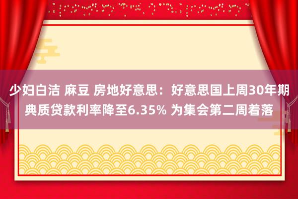 少妇白洁 麻豆 房地好意思：好意思国上周30年期典质贷款利率降至6.35% 为集会第二周着落