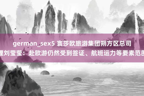 german_sex5 寰莎欧旅游集团朔方区总司理刘莹莹：赴欧游仍然受到签证、航班运力等要素范围