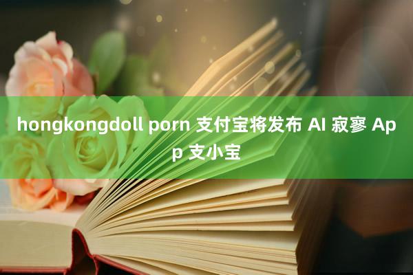 hongkongdoll porn 支付宝将发布 AI 寂寥 App 支小宝