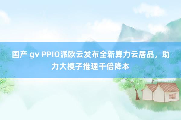 国产 gv PPIO派欧云发布全新算力云居品，助力大模子推理千倍降本