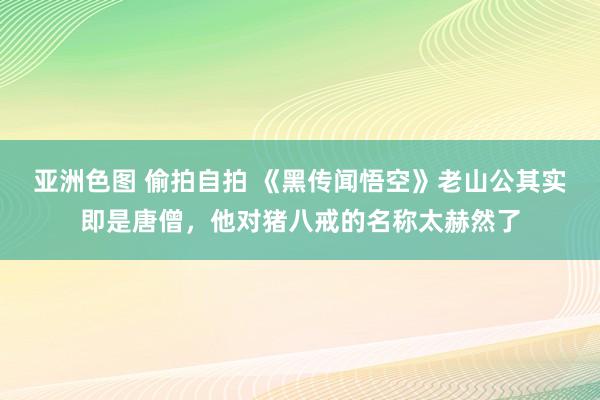 亚洲色图 偷拍自拍 《黑传闻悟空》老山公其实即是唐僧，他对猪八戒的名称太赫然了