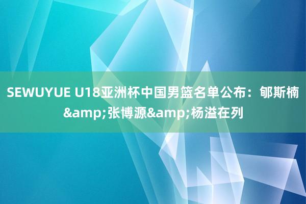 SEWUYUE U18亚洲杯中国男篮名单公布：郇斯楠&张博源&杨溢在列