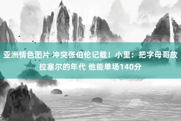 亚洲情色图片 冲突张伯伦记载！小里：把字母哥放拉塞尔的年代 他能单场140分