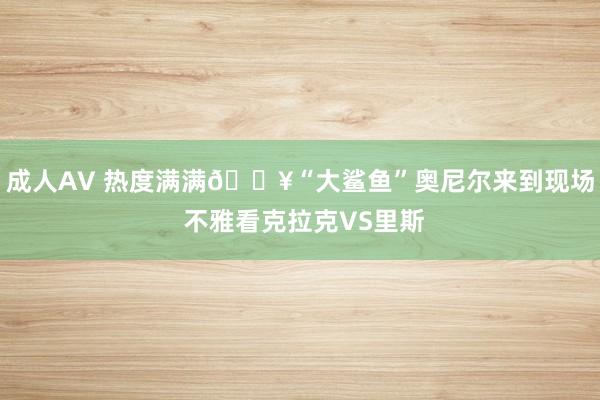 成人AV 热度满满🔥“大鲨鱼”奥尼尔来到现场 不雅看克拉克VS里斯