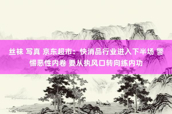 丝袜 写真 京东超市：快消品行业进入下半场 警惕恶性内卷 要从执风口转向练内功