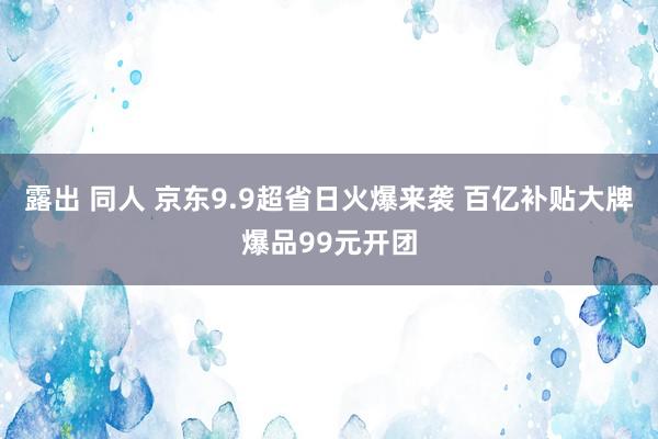 露出 同人 京东9.9超省日火爆来袭 百亿补贴大牌爆品99元开团