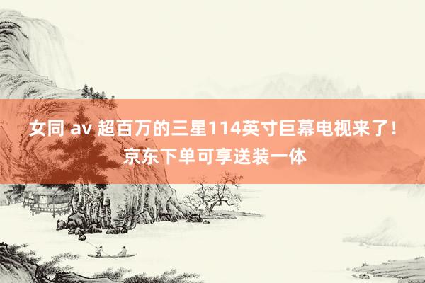 女同 av 超百万的三星114英寸巨幕电视来了！ 京东下单可享送装一体