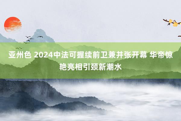 亚州色 2024中法可握续前卫兼并张开幕 华帝惊艳亮相引颈新潮水