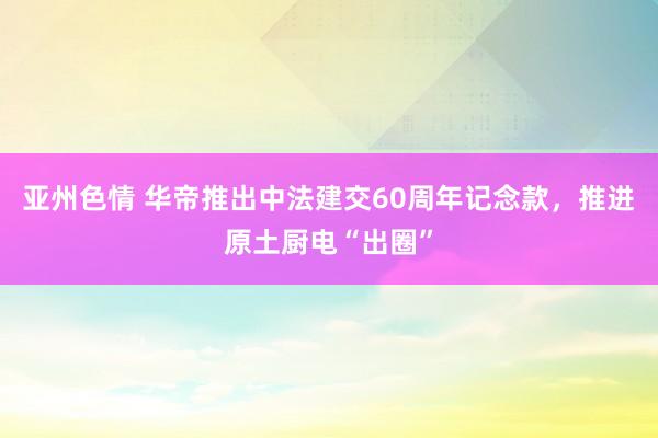 亚州色情 华帝推出中法建交60周年记念款，推进原土厨电“出圈”