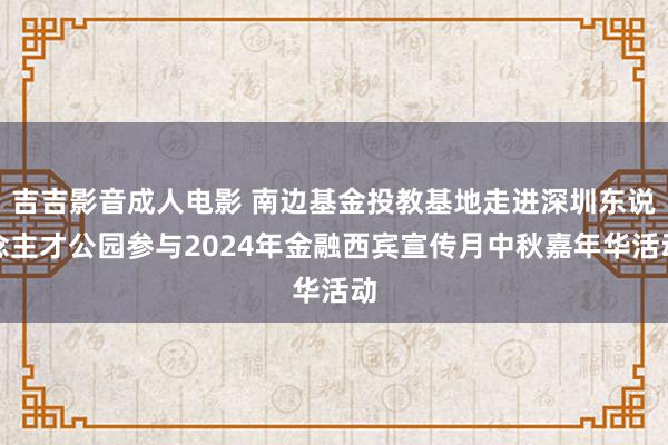 吉吉影音成人电影 南边基金投教基地走进深圳东说念主才公园参与2024年金融西宾宣传月中秋嘉年华活动