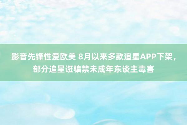 影音先锋性爱欧美 8月以来多款追星APP下架，部分追星诳骗禁未成年东谈主毒害