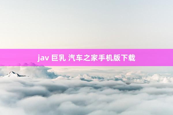 jav 巨乳 汽车之家手机版下载