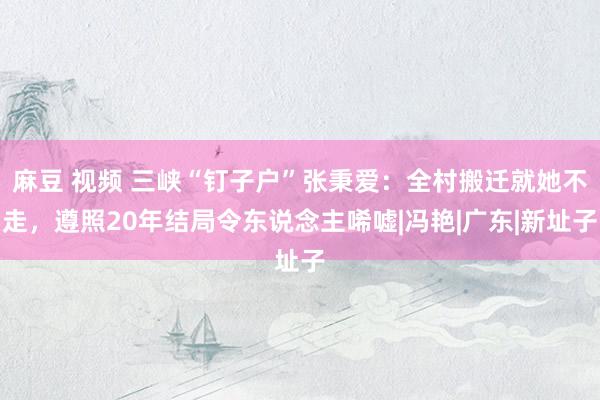 麻豆 视频 三峡“钉子户”张秉爱：全村搬迁就她不走，遵照20年结局令东说念主唏嘘|冯艳|广东|新址子