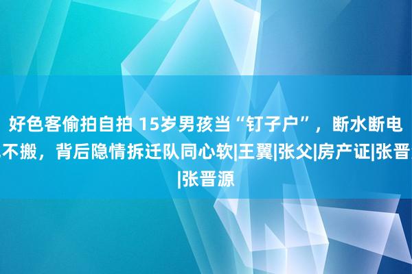 好色客偷拍自拍 15岁男孩当“钉子户”，断水断电也不搬，背后隐情拆迁队同心软|王翼|张父|房产证|张晋源