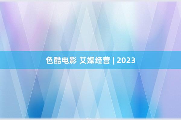 色酷电影 艾媒经营 | 2023