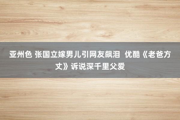 亚州色 张国立嫁男儿引网友飙泪  优酷《老爸方丈》诉说深千里父爱