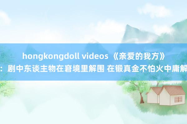 hongkongdoll videos 《亲爱的我方》：剧中东谈主物在窘境里解围 在锻真金不怕火中庸解