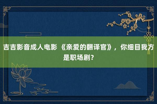 吉吉影音成人电影 《亲爱的翻译官》，你细目我方是职场剧？