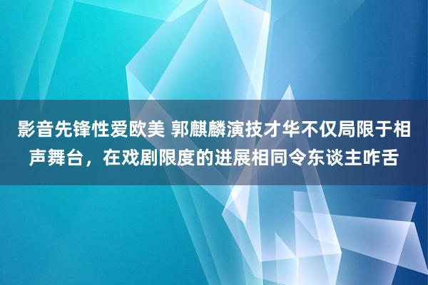 影音先锋性爱欧美 郭麒麟演技才华不仅局限于相声舞台，在戏剧限度的进展相同令东谈主咋舌