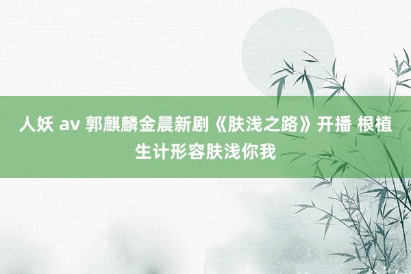 人妖 av 郭麒麟金晨新剧《肤浅之路》开播 根植生计形容肤浅你我