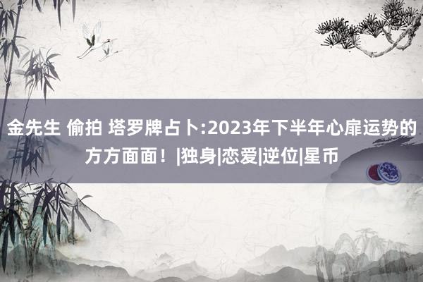 金先生 偷拍 塔罗牌占卜:2023年下半年心扉运势的方方面面！|独身|恋爱|逆位|星币